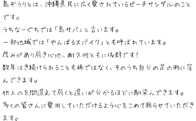 島ぞうりとは、沖縄県民に広く愛されているビーチサンダルのことです。うちなーぐちでは「島サバ」と言います。一部地域では「やんばるスパイク」とも呼ばれています。厚みがあり履き心地、耐久性ともに抜群です！数年はき続けられることも稀ではなく、そのうち自分の足の形に窪んできます。他人のを間違えて履くと違いが分かるほどに馴染んできます。多くの皆さんに愛用していただけるよう心をこめて彫らせていただきます。